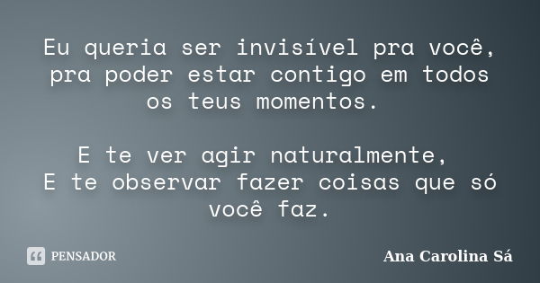 Eu queria ser invisível pra você, pra poder estar contigo em todos os teus momentos. E te ver agir naturalmente, E te observar fazer coisas que só você faz.... Frase de Ana Carolina Sá.