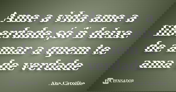 Ame a vida ame a liberdade,só ñ deixe de amar a quem te ama de verdade... Frase de Ana caroline.