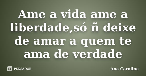 Ame a vida ame a liberdade,só ñ deixe de amar a quem te ama de verdade... Frase de Ana caroline.