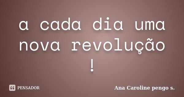 a cada dia uma nova revolução !... Frase de Ana Caroline pengo s..