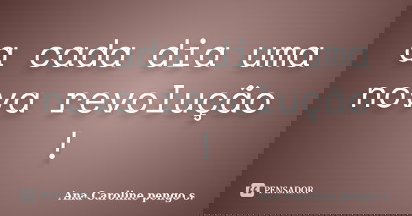 a cada dia uma nova revolução !... Frase de Ana Caroline pengo s..