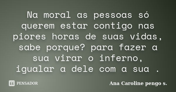 Na moral as pessoas só querem estar contigo nas piores horas de suas vidas, sabe porque? para fazer a sua virar o inferno, igualar a dele com a sua .... Frase de Ana Caroline pengo s..