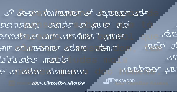 O ser humano é capaz de pensar, sabe o que tá fazendo e um animal que não tem o mesmo dom, tem atitudes mais nobres que a dos homens.... Frase de Ana Caroline Santos.