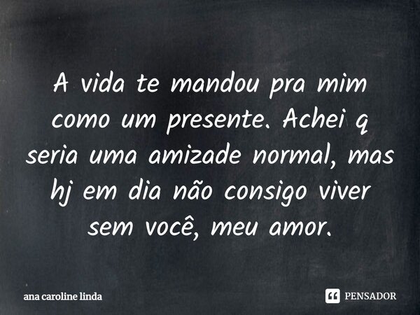 A vida te mandou pra mim como um presente. Achei q seria uma amizade normal, mas hj em dia não consigo viver sem você, meu amor.... Frase de ana caroline linda.