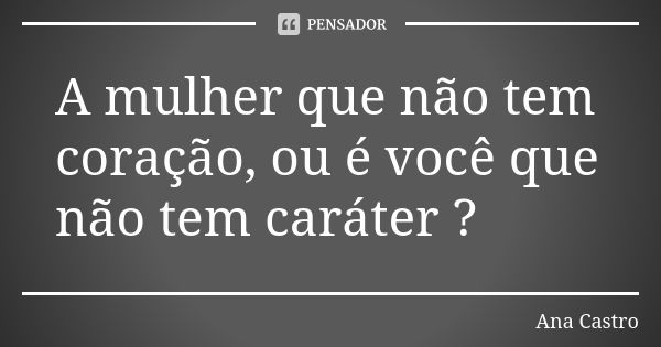 A mulher que não tem coração, ou é você que não tem caráter ?... Frase de Ana Castro.