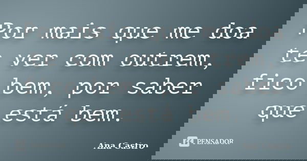 Por mais que me doa te ver com outrem, fico bem, por saber que está bem.... Frase de Ana Castro.