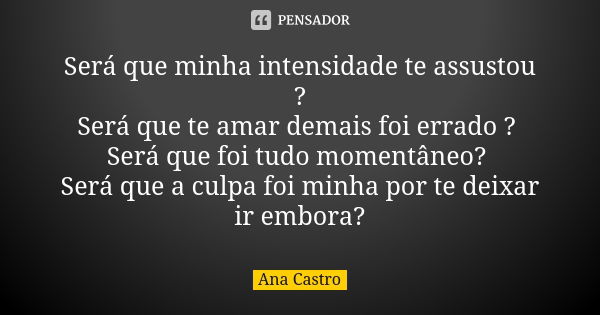 Será que minha intensidade te assustou ? Será que te amar demais foi errado ? Será que foi tudo momentâneo? Será que a culpa foi minha por te deixar ir embora?... Frase de Ana Castro.