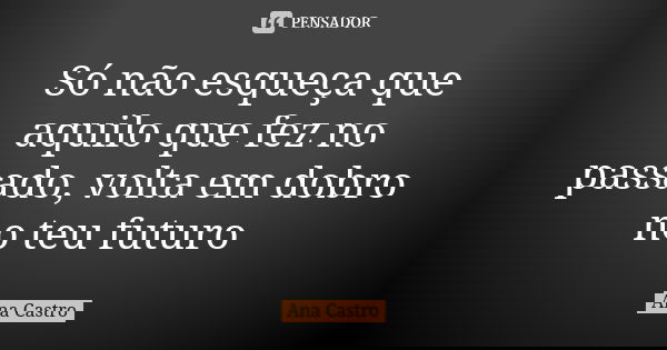 Só não esqueça que aquilo que fez no passado, volta em dobro no teu futuro... Frase de Ana Castro.