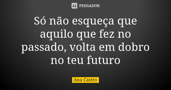 Só não esqueça que aquilo que fez no passado, volta em dobro no teu futuro... Frase de Ana Castro.