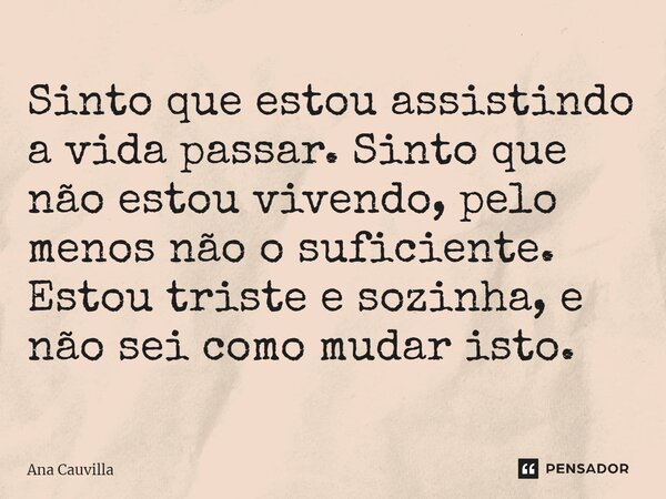 ⁠Sinto que estou assistindo a vida passar. Sinto que não estou vivendo, pelo menos não o suficiente. Estou triste e sozinha, e não sei como mudar isto.... Frase de Ana Cauvilla.