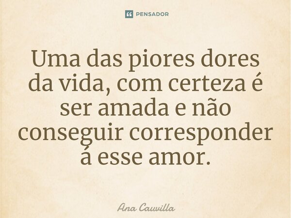 ⁠Uma das piores dores da vida, com certeza é ser amada e não conseguir corresponder á esse amor.... Frase de Ana Cauvilla.