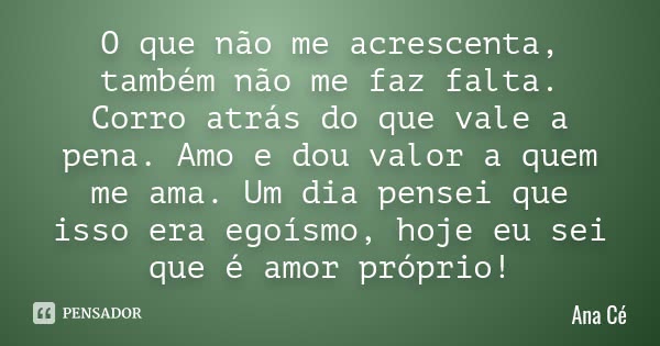 O que não me acrescenta, também não me faz falta. Corro atrás do que vale a pena. Amo e dou valor a quem me ama. Um dia pensei que isso era egoísmo, hoje eu sei... Frase de Ana Cé.