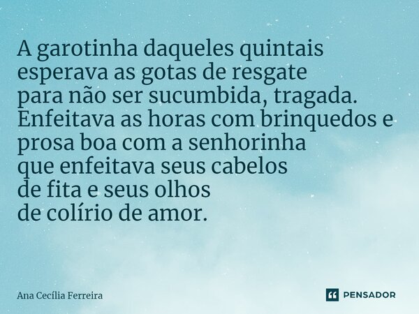 A garotinha daqueles quintais esperava as gotas de resgate para não ser sucumbida, tragada. Enfeitava as horas com brinquedos e prosa boa com a senhorinha que e... Frase de Ana Cecília Ferreira.