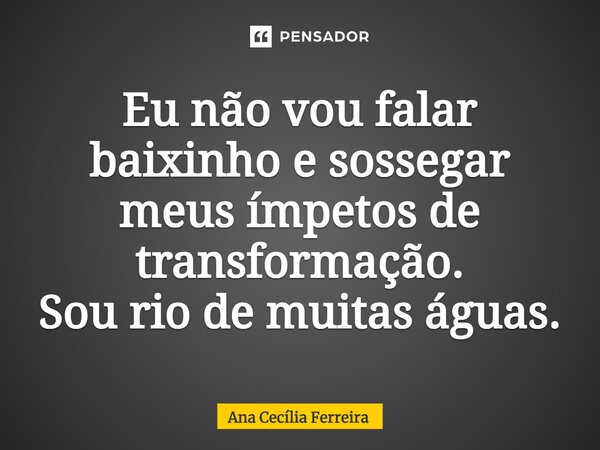 ⁠Eu não vou falar baixinho e sossegar meus ímpetos de transformação. Sou rio de muitas águas.... Frase de Ana Cecília Ferreira.