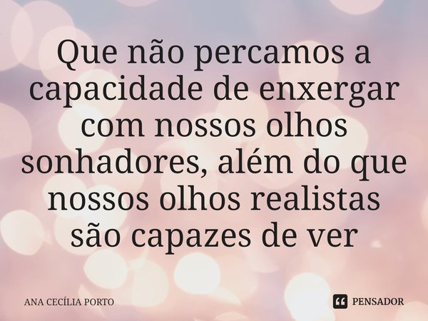 ⁠Que não percamos a capacidade de enxergar com nossos olhos sonhadores, além do que nossos olhos realistas são capazes de ver... Frase de Ana Cecília Porto.