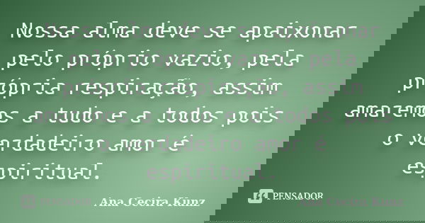 Nossa alma deve se apaixonar pelo próprio vazio, pela própria respiração, assim amaremos a tudo e a todos pois o verdadeiro amor é espiritual.... Frase de Ana Cecira Kunz.