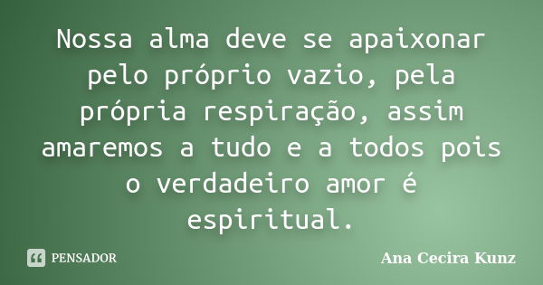 Nossa alma deve se apaixonar pelo próprio vazio, pela própria respiração, assim amaremos a tudo e a todos pois o verdadeiro amor é espiritual.... Frase de Ana Cecira Kunz.