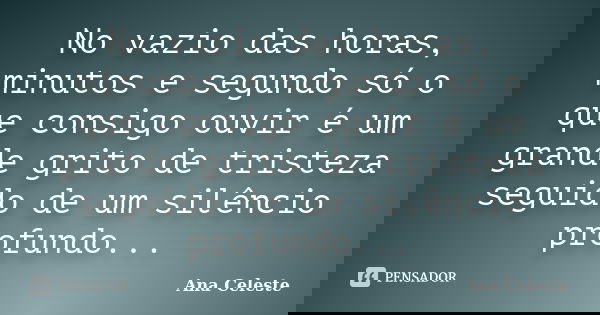 No vazio das horas, minutos e segundo só o que consigo ouvir é um grande grito de tristeza seguido de um silêncio profundo...... Frase de Ana Celeste.