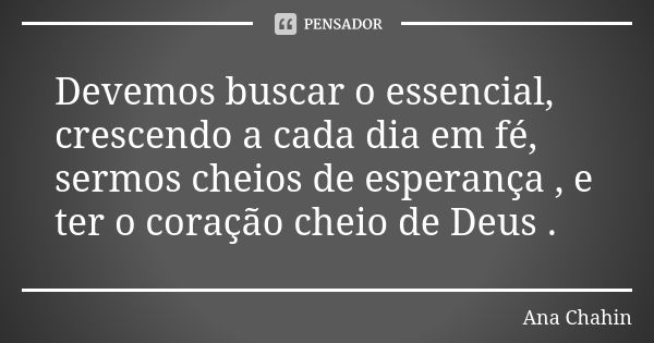 Devemos buscar o essencial, crescendo a cada dia em fé, sermos cheios de esperança , e ter o coração cheio de Deus .... Frase de Ana Chahin.