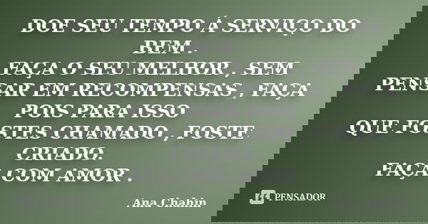 DOE SEU TEMPO Á SERVIÇO DO BEM . FAÇA O SEU MELHOR , SEM PENSAR EM RECOMPENSAS , FAÇA POIS PARA ISSO QUE FOSTES CHAMADO , FOSTE CRIADO. FAÇA COM AMOR .... Frase de Ana Chahin.