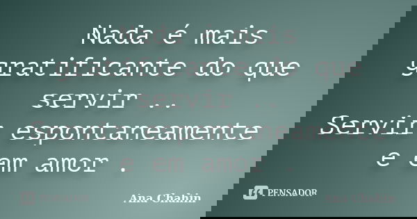 Nada é mais gratificante do que servir .. Servir espontaneamente e em amor .... Frase de Ana Chahin.