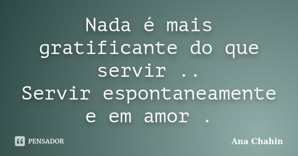 Nada é mais gratificante do que servir .. Servir espontaneamente e em amor .... Frase de Ana Chahin.