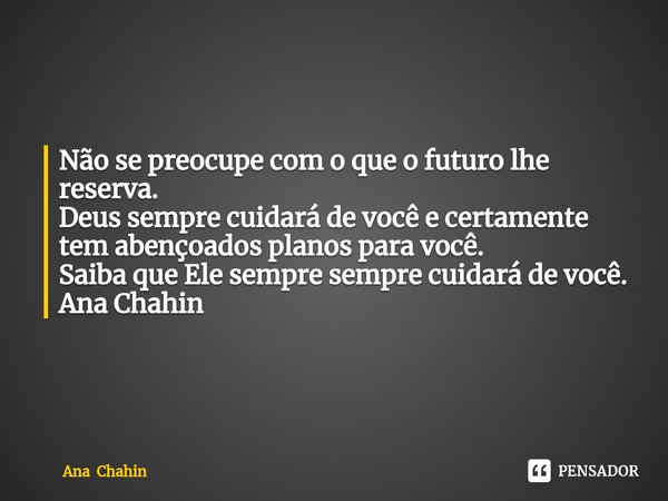 ⁠
Não se preocupe com o que o futuro lhe reserva.
Deus sempre cuidará de você e certamente tem abençoados planos para você.
Saiba que Ele sempre sempre cuidará ... Frase de Ana Chahin.