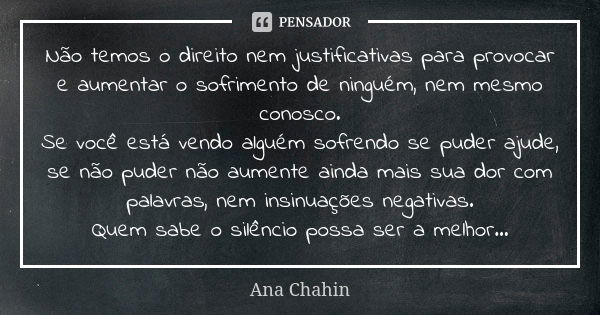 Não temos o direito nem justificativas para provocar e aumentar o sofrimento de ninguém, nem mesmo conosco. Se você está vendo alguém sofrendo se puder ajude, s... Frase de Ana Chahin.