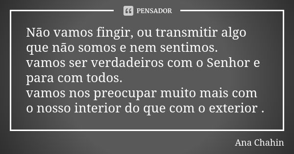 Não vamos fingir, ou transmitir algo que não somos e nem sentimos. vamos ser verdadeiros com o Senhor e para com todos. vamos nos preocupar muito mais com o nos... Frase de Ana Chahin.