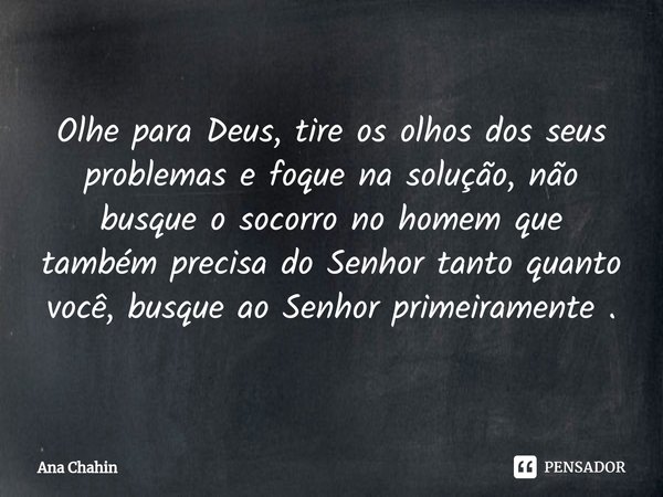 ⁠Olhe para Deus, tire os olhos dos seus problemas e foque na solução, não busque o socorro no homem que também precisa do Senhor tanto quanto você, busque ao Se... Frase de Ana Chahin.