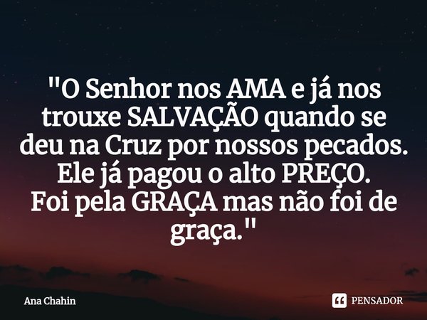 ⁠"O Senhor nos AMA e já nos trouxe SALVAÇÃO quando se deu na Cruz por nossos pecados. Elejá pagou o alto PREÇO.
Foi pela GRAÇA mas não foi de graça."... Frase de Ana Chahin.