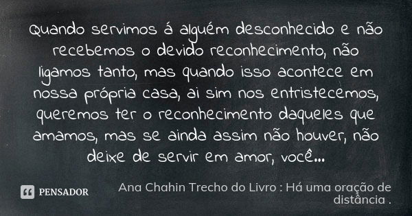 Quando servimos á alguém desconhecido e não recebemos o devido reconhecimento, não ligamos tanto, mas quando isso acontece em nossa própria casa, ai sim nos ent... Frase de Ana Chahin Trecho do Livro : Há uma oração de distância.