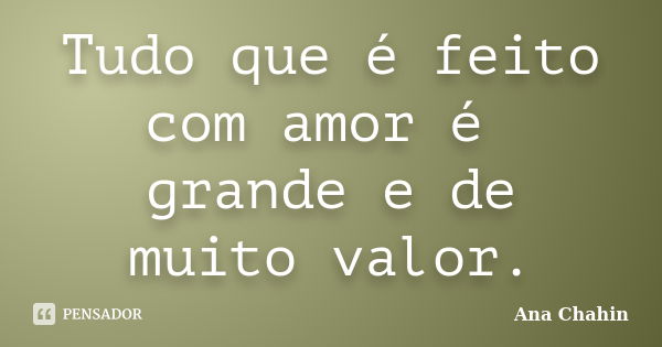 Tudo que é feito com amor é grande e de muito valor.... Frase de Ana Chahin.