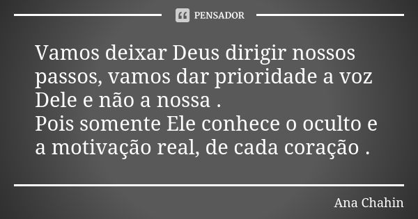 Vamos deixar Deus dirigir nossos passos, vamos dar prioridade a voz Dele e não a nossa . Pois somente Ele conhece o oculto e a motivação real, de cada coração .... Frase de Ana Chahin.