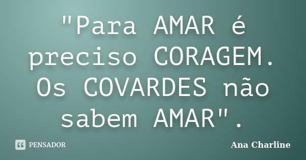 "Para AMAR é preciso CORAGEM. Os COVARDES não sabem AMAR".... Frase de Ana Charline.