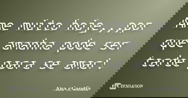 Ame muito hoje,,,por que amanha pode ser tarde para se amar!... Frase de Ana cl-audia.