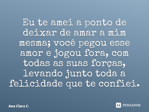 ⁠Eu te amei a ponto de deixar de amar a mim mesma; você pegou esse amor e jogou fora, com todas as suas forças, levando junto toda a felicidade que te confiei.... Frase de Ana Clara C..