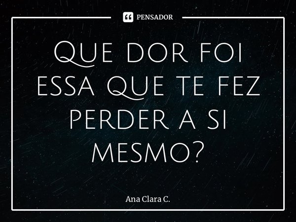 Que dor foi essa que te fez perder a si mesmo?... Frase de Ana Clara C..