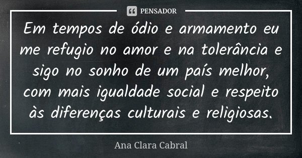 Em tempos de ódio e armamento eu me refugio no amor e na tolerância e sigo no sonho de um país melhor, com mais igualdade social e respeito às diferenças cultur... Frase de Ana Clara Cabral.