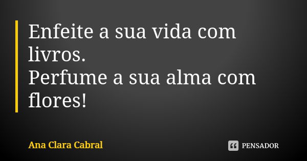 Enfeite a sua vida com livros. Perfume a sua alma com flores!... Frase de Ana Clara Cabral.