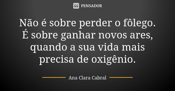 Não é sobre perder o fôlego. É sobre ganhar novos ares, quando a sua vida mais precisa de oxigênio.... Frase de Ana Clara Cabral.