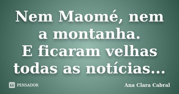 Nem Maomé, nem a montanha. E ficaram velhas todas as notícias...... Frase de Ana Clara Cabral.