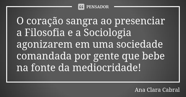 O coração sangra ao presenciar a Filosofia e a Sociologia agonizarem em uma sociedade comandada por gente que bebe na fonte da mediocridade!... Frase de Ana Clara Cabral.