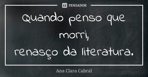 Quando penso que morri, renasço da literatura.... Frase de Ana Clara Cabral.