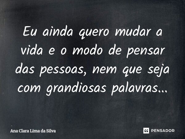 Eu ainda quero mudar a vida e o modo de pensar das pessoas, nem que seja com grandiosas palavras...... Frase de Ana Clara Lima da Silva.