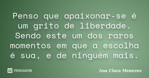 Penso que apaixonar-se é um grito de liberdade. Sendo este um dos raros momentos em que a escolha é sua, e de ninguém mais.... Frase de Ana Clara Menezes.
