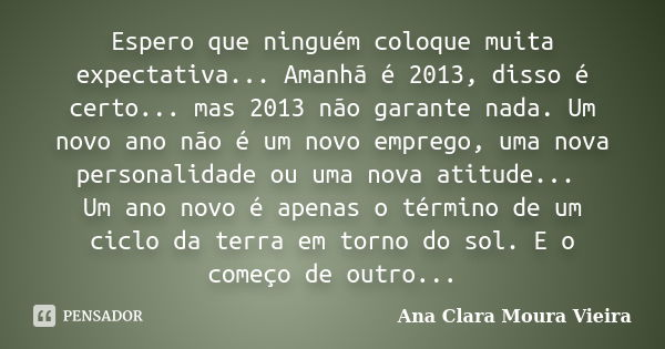 Espero que ninguém coloque muita expectativa... Amanhã é 2013, disso é certo... mas 2013 não garante nada. Um novo ano não é um novo emprego, uma nova personali... Frase de Ana Clara Moura Vieira.