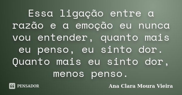 Essa ligação entre a razão e a emoção eu nunca vou entender, quanto mais eu penso, eu sinto dor. Quanto mais eu sinto dor, menos penso.... Frase de Ana Clara Moura Vieira.
