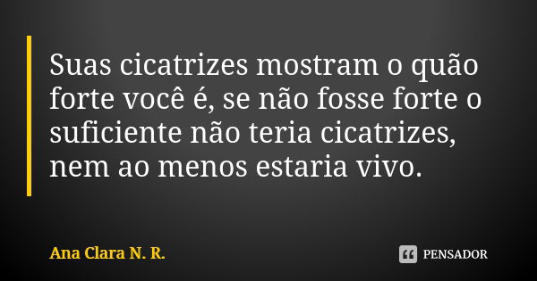 Suas cicatrizes mostram o quão forte você é, se não fosse forte o suficiente não teria cicatrizes, nem ao menos estaria vivo.... Frase de Ana Clara N. R..