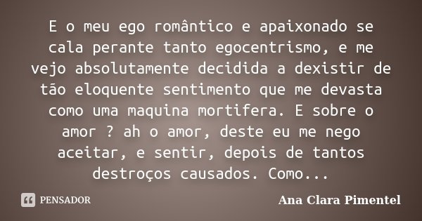 E o meu ego romântico e apaixonado se cala perante tanto egocentrismo, e me vejo absolutamente decidida a dexistir de tão eloquente sentimento que me devasta co... Frase de Ana Clara Pimentel.